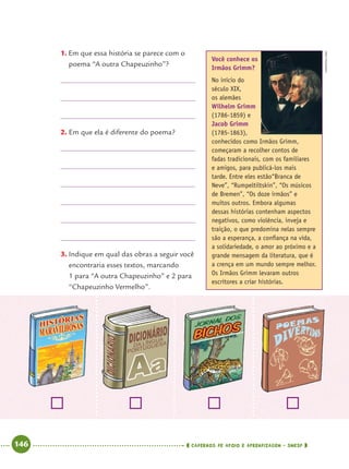 146 CADERNOS DE APOIO E APRENDIZAGEM · SMESP
1. Em que essa história se parece com o
poema “A outra Chapeuzinho”?
2. Em que ela é diferente do poema?
3. Indique em qual das obras a seguir você
encontraria esses textos, marcando
1 para “A outra Chapeuzinho” e 2 para
“Chapeuzinho Vermelho”.
Você conhece os
Irmãos Grimm?
No início do
século XIX,
os alemães
Wilhelm Grimm
(1786-1859) e
Jacob Grimm
(1785-1863),
conhecidos como Irmãos Grimm,
começaram a recolher contos de
fadas tradicionais, com os familiares
e amigos, para publicá-los mais
tarde. Entre eles estão“Branca de
Neve”, “Rumpeltiltskin”, “Os músicos
de Bremen”, “Os doze irmãos” e
muitos outros. Embora algumas
dessas histórias contenham aspectos
negativos, como violência, inveja e
traição, o que predomina nelas sempre
são a esperança, a conﬁança na vida,
a solidariedade, o amor ao próximo e a
grande mensagem da literatura, que é
a crença em um mundo sempre melhor.
Os Irmãos Grimm levaram outros
escritores a criar histórias.
WIKIPEDIA.ORG
Port4ºAnoParte2.indd 146Port4ºAnoParte2.indd 146 9/16/10 11:41 AM9/16/10 11:41 AM
 