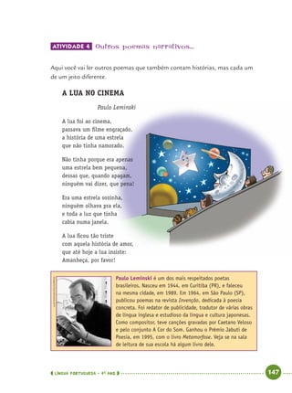 LÍNGUA PORTUGUESA · 4O
ANO 147
ATIVIDADE 4 Outros poemas narrativos...
Aqui você vai ler outros poemas que também contam histórias, mas cada um
de um jeito diferente.
A LUA NO CINEMA
Paulo Leminski
A lua foi ao cinema,
passava um ﬁlme engraçado,
a história de uma estrela
que não tinha namorado.
Não tinha porque era apenas
uma estrela bem pequena,
dessas que, quando apagam,
ninguém vai dizer, que pena!
Era uma estrela sozinha,
ninguém olhava pra ela,
e toda a luz que tinha
cabia numa janela.
A lua ﬁcou tão triste
com aquela história de amor,
que até hoje a lua insiste:
Amanheça, por favor!
Paulo Leminski é um dos mais respeitados poetas
brasileiros. Nasceu em 1944, em Curitiba (PR), e faleceu
na mesma cidade, em 1989. Em 1964, em São Paulo (SP),
publicou poemas na revista Invenção, dedicada à poesia
concreta. Foi redator de publicidade, tradutor de várias obras
de língua inglesa e estudioso da língua e cultura japonesas.
Como compositor, teve canções gravadas por Caetano Veloso
e pelo conjunto A Cor do Som. Ganhou o Prêmio Jabuti de
Poesia, em 1995, com o livro Metamorfose. Veja se na sala
de leitura de sua escola há algum livro dele.
LUIZNOVAES/FOLHAPRESS
Port4ºAnoParte2.indd 147Port4ºAnoParte2.indd 147 9/16/10 11:41 AM9/16/10 11:41 AM
 