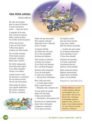 148 CADERNOS DE APOIO E APRENDIZAGEM · SMESP
No reino do Curupira
Bem no meio da ﬂoresta,
O canto da Corruíra
Avisa: — Hoje tem festa!
E surgindo lá do mato
Veio o Quati de repente,
Pediu a ajuda do Sapo
Pra vender cachorro-quente.
O Tatu saiu da toca
E veio ver lá do fundo:
O Mico fazia pipoca
E jogava em todo mundo.
Era um baile animado,
Tinha banda musical,
Iniciaram o bailado,
Nesta festa “animal”.
No violão compassado,
Uma Lebre bem sapeca
E um Jabuti aloprado
Tocava a sua rabeca.
A gaita tocava o Gato
Ou será que é o contrário?
Era um mestre de fato
Pra ele não tinha páreo.
Tinha dupla de Cigarra
Com Lagarto baderneiro:
Ela tocava a guitarra,
Ele tocava o pandeiro.
Tinha vez que dava medo,
Pois naquela confusão:
Dançavam Corvo e Morcego
Cotia e Corujão.
E naquela melodia
Da música que não para,
Viu-se até coreograﬁa
Na dança da Capivara.
Todo mundo se animava,
A dançar ali na pista.
Só um bicho não dançava,
Era o tal Bicho-Preguiça.
Estavam todos dançando,
Já era de madrugada
E o Galo veio cantando:
— Fim de festa, bicharada!
Mas o Gato quis miar:
— A minha gaita sumiu!
Onde a gaita foi parar?
— Ninguém sabe, ninguém viu!
Lá num galho da copada
Bugio com ela fugia
E disse pra bicharada:
— Tchauzinho, até qualquer dia!
No mato foi se embrenhando
Quase toda a bicharada,
E pegaram o malandro
Já era quase alvorada.
Ele explicou então
Que não havia furtado.
É que para o bailão
Não lhe tinham convidado.
— A gaita não quis roubar,
Eu só peguei emprestado.
Quero aprender a tocar
E tocar bem aﬁnado!
Deixaram ele aprender
E ao estar capacitado,
Convidaram para ser
Gaiteiro noutro bailado.
Nosso amigo fez bonito
Naquela apresentação.
Depois ﬁcou conhecido
Como o rei do bailão!
Disponível em: <www.tchello.art.br>.
UMA FESTA ANIMAL
Tchello d’Barros
Tchello d’Barros é escritor
e artista plástico. Nasceu
em Brunópolis (SC), em
18/12/1967, mas vive em
Maceió (AL). Participou
de antologias poéticas,
publicou livros, atuou no
teatro e tem estado presente
nos mais diversos eventos
culturais e artísticos.
Port4ºAnoParte2.indd 148Port4ºAnoParte2.indd 148 9/16/10 11:41 AM9/16/10 11:41 AM
 
