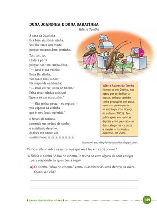 LÍNGUA PORTUGUESA · 4O
ANO 149
DONA JOANINHA E DONA BARATINHA
Valéria Tarelho
A casa da Joaninha
ﬁca bem vizinha à minha.
Vou lhe fazer uma visita
porque moramos bem pertinho.
Toc, toc, toc
(Bato à porta
porque não tem campainha).
“— Aqui é sua vizinha
Dona Baratinha,
vim fazer suas unhas!”
Ela responde enfadonha:
“— Pode entrar, estou no banho!
Falta secar minhas asinhas!
Espere só um minutinho.”
“— Não tenha pressa – eu replico —
vou esperar na cozinha
que é meu local preferido.”
E ﬁquei ali sozinha,
comendo um pedaço de sonho
e assistindo desenho.
Acabou me dando um
soniiiinhooozzzzzzzzzzzzzzzzzzzz
Vamos reﬂetir sobre as narrativas que você leu em cada poema?
1. Releia e poema “A lua no cinema” e reúna-se com alguns de seus colegas
para responder às questões a seguir.
a)O poema “A lua no cinema” conta duas histórias, uma dentro da outra.
Quais são elas?
Disponível em: <http://valeriatarelho.blogspot.com>.
Valéria Aparecida Tarelho
formou-se em Direito, mas
optou por se dedicar à
poesia, embora também
tenha produções em prosa,
como sua participação
na antologia Com licença
da palavra (2003). Tem
publicações em revistas
digitais e foi premiada em
duas categorias – contos
e poesias – na Mostra
Joseense, em 2005.
Port4ºAnoParte2.indd 149Port4ºAnoParte2.indd 149 9/16/10 11:41 AM9/16/10 11:41 AM
 
