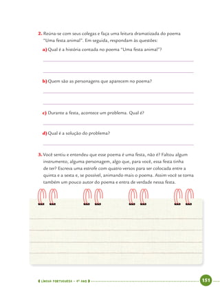 LÍNGUA PORTUGUESA · 4O
ANO 151
2. Reúna-se com seus colegas e faça uma leitura dramatizada do poema
“Uma festa animal”. Em seguida, respondam às questões:
a)Qual é a história contada no poema “Uma festa animal”?
b)Quem são as personagens que aparecem no poema?
c) Durante a festa, acontece um problema. Qual é?
d)Qual é a solução do problema?
3. Você sentiu e entendeu que esse poema é uma festa, não é? Faltou algum
instrumento, alguma personagem, algo que, para você, essa festa tinha
de ter? Escreva uma estrofe com quatro versos para ser colocada entre a
quinta e a sexta e, se possível, animando mais o poema. Assim você se torna
também um pouco autor do poema e entra de verdade nessa festa.
Port4ºAnoParte2.indd 151Port4ºAnoParte2.indd 151 9/16/10 11:41 AM9/16/10 11:41 AM
 