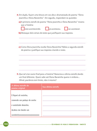 152 CADERNOS DE APOIO E APRENDIZAGEM · SMESP
4. Em dupla, façam uma leitura em voz alta e dramatizada do poema “Dona
Joaninha e Dona Baratinha”. Em seguida, respondam às questões:
a)A primeira estrofe do poema “Dona Joaninha e Dona Baratinha” mostra
que a história:
está acontecendo. já aconteceu. vai acontecer.
b)Destaque dois versos do texto que justiﬁquem sua resposta.
c) Como Dona Joaninha recebe Dona Baratinha? Releia a segunda estrofe
do poema e justiﬁque sua resposta citando o texto.
5. Que tal criar outro ﬁnal para a história? Reescreva a última estrofe dando
um ﬁnal diferente. Quem sabe até Dona Baratinha queira ir embora...
Aﬁnal, paciência tem limite, não é mesmo?
A última estrofe do
poema original
Sua última estrofe
E ﬁquei ali sozinha,
comendo um pedaço de sonho
e assistindo desenho.
Acabou me dando um
soniiiinhooozzzzzzzzzzzzzzzzzzzz
Port4ºAnoParte2.indd 152Port4ºAnoParte2.indd 152 9/16/10 11:41 AM9/16/10 11:41 AM
 