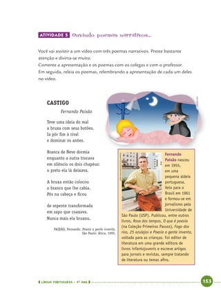 LÍNGUA PORTUGUESA · 4O
ANO 153
ATIVIDADE 5 Ouvindo poemas narrativos...
Você vai assistir a um vídeo com três poemas narrativos. Preste bastante
atenção e divirta-se muito.
Comente a apresentação e os poemas com os colegas e com o professor.
Em seguida, releia os poemas, relembrando a apresentação de cada um deles
no vídeo.
CASTIGO
Fernando Paixão
Teve uma ideia do mal
a bruxa com seus botões.
Ia pôr ﬁm à rival
e dominar os anões.
Branca de Neve dormia
enquanto a outra trocava
em silêncio os dois chapéus:
o preto ela lá deixava.
A bruxa então colocou
o branco que lhe cabia.
Pôs na cabeça e ﬁcou
de repente transformada
em sapo que coaxava.
Nunca mais ela bruxou.
PAIXÃO, Fernando. Poesia a gente inventa.
São Paulo: Ática, 1995.
Fernando
Paixão nasceu
em 1955,
em uma
pequena aldeia
portuguesa.
Veio para o
Brasil em 1961
e formou-se em
jornalismo pela
Universidade de
São Paulo (USP). Publicou, entre outros
livros, Rosa dos tempos, O que é poesia
(na Coleção Primeiros Passos), Fogo dos
rios, 25 azulejos e Poesia a gente inventa,
voltado para as crianças. Foi editor de
literatura em uma grande editora de
livros infantojuvenis e escreve artigos
para jornais e revistas, sempre tratando
de literatura ou temas aﬁns.
JOSÉNASCIMENTO/FOLHAPRESS
CEDOC/FPA
Port4ºAnoParte2.indd 153Port4ºAnoParte2.indd 153 9/16/10 11:41 AM9/16/10 11:41 AM
 