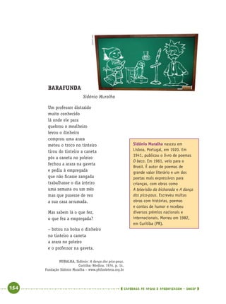 154 CADERNOS DE APOIO E APRENDIZAGEM · SMESP
BARAFUNDA
Sidónio Muralha
Um professor distraído
muito conhecido
lá onde ele para
quebrou o mealheiro
levou o dinheiro
comprou uma arara
meteu o troco no tinteiro
tirou do tinteiro a caneta
pôs a caneta no poleiro
fechou a arara na gaveta
e pediu à empregada
que não ﬁcasse zangada
trabalhasse o dia inteiro
uma semana ou um mês
mas que pusesse de vez
a sua casa arrumada.
Mas sabem lá o que fez,
o que fez a empregada?
– botou na bolsa o dinheiro
no tinteiro a caneta
a arara no poleiro
e o professor na gaveta.
MURALHA, Sidónio. A dança dos pica-paus.
Curitiba: Nórdica, 1976, p. 14.
Fundação Sidónio Muralha – www.philosletera.org.br
Sidónio Muralha nasceu em
Lisboa, Portugal, em 1920. Em
1941, publicou o livro de poemas
O beco. Em 1961, veio para o
Brasil. É autor de poemas de
grande valor literário e um dos
poetas mais expressivos para
crianças, com obras como
A televisão da bicharada e A dança
dos pica-paus. Escreveu muitas
obras com histórias, poemas
e contos de humor e recebeu
diversos prêmios nacionais e
internacionais. Morreu em 1982,
em Curitiba (PR).
CEDOC/FPA
Port4ºAnoParte2.indd 154Port4ºAnoParte2.indd 154 9/16/10 11:41 AM9/16/10 11:41 AM
 
