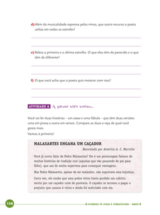 158 CADERNOS DE APOIO E APRENDIZAGEM · SMESP
d)Além da musicalidade expressa pelas rimas, que outro recurso o poeta
utiliza em todas as estrofes?
e) Releia a primeira e a última estrofes. O que elas têm de parecido e o que
têm de diferente?
f) O que você acha que o poeta quis mostrar com isso?
ATIVIDADE 6 A prosa vira verso...
Você vai ler duas histórias – um causo e uma fábula – que têm duas versões:
uma em prosa e outra em versos. Compare as duas e veja de qual você
gosta mais.
Vamos à primeira!
MALASARTES ENGANA UM CAÇADOR
Recontada por América A. C. Marinho
Você já ouviu falar de Pedro Malasartes? Ele é um personagem famoso de
muitas histórias de tradição oral (aquelas que vão passando de pai para
ﬁlho), que usa de muita esperteza para conseguir vantagens.
Mas Pedro Malasartes, apesar de ser malandro, não suportava uma injustiça.
Certa vez, ele soube que uma pobre viúva havia perdido um cabrito,
morto por um caçador ruim de pontaria. O caçador se recusou a pagar o
prejuízo que causou à viúva e ainda foi malcriado com ela.
Port4ºAnoParte2.indd 158Port4ºAnoParte2.indd 158 9/16/10 11:41 AM9/16/10 11:41 AM
 
