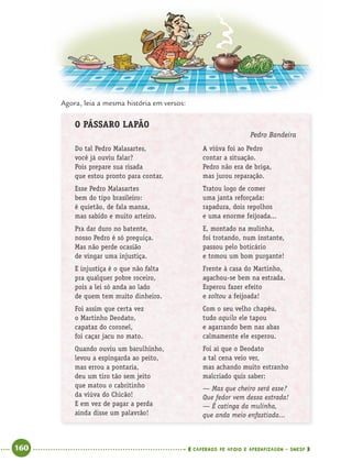 160 CADERNOS DE APOIO E APRENDIZAGEM · SMESP
Agora, leia a mesma história em versos:
O PÁSSARO LAPÃO
Pedro Bandeira
Do tal Pedro Malasartes,
você já ouviu falar?
Pois prepare sua risada
que estou pronto para contar.
Esse Pedro Malasartes
bem do tipo brasileiro:
é quietão, de fala mansa,
mas sabido e muito arteiro.
Pra dar duro no batente,
nosso Pedro é só preguiça.
Mas não perde ocasião
de vingar uma injustiça.
E injustiça é o que não falta
pra qualquer pobre roceiro,
pois a lei só anda ao lado
de quem tem muito dinheiro.
Foi assim que certa vez
o Martinho Deodato,
capataz do coronel,
foi caçar jacu no mato.
Quando ouviu um barulhinho,
levou a espingarda ao peito,
mas errou a pontaria,
deu um tiro tão sem jeito
que matou o cabritinho
da viúva do Chicão!
E em vez de pagar a perda
ainda disse um palavrão!
A viúva foi ao Pedro
contar a situação.
Pedro não era de briga,
mas jurou reparação.
Tratou logo de comer
uma janta reforçada:
rapadura, dois repolhos
e uma enorme feijoada...
E, montado na mulinha,
foi trotando, num instante,
passou pelo boticário
e tomou um bom purgante!
Frente à casa do Martinho,
agachou-se bem na estrada.
Esperou fazer efeito
e soltou a feijoada!
Com o seu velho chapéu,
tudo aquilo ele tapou
e agarrando bem nas abas
calmamente ele esperou.
Foi aí que o Deodato
a tal cena veio ver,
mas achando muito estranho
malcriado quis saber:
— Mas que cheiro será esse?
Que fedor vem dessa estrada!
— É catinga da mulinha,
que anda meio enfastiada...
Port4ºAnoParte2.indd 160Port4ºAnoParte2.indd 160 9/16/10 11:41 AM9/16/10 11:41 AM
 