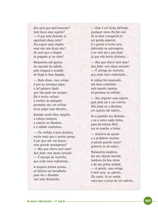 LÍNGUA PORTUGUESA · 4O
ANO 161
Que será que está havendo?
Será louco esse sujeito?
— O que está fazendo aí,
agachado desse jeito?
Pra erguer esse chapéu
você não tem força não?
Ou será que o chapéu
tá pregado aí no chão?
Malasartes até gostou
da caçoada do safado,
pois chegara a ocasião
de ﬁsgá-lo bem ﬁsgado.
— Nada disso, meu amigo,
é que eu consegui pegar
o tal pássaro lapão
que não pode me escapar.
Ele é muito valioso:
a mulher do delegado
prometeu dar um milhão
se eu pegar esse danado...
Quando ouviu falar daquilo,
a cobiça começou
a crescer no Deodato,
e o safado comentou:
— Um milhão é bom dinheiro,
muito mais que o senhor pensa.
E por que não vai buscar
essa grande recompensa?
— Mas que cheiro será esse?
Que fedor vem dessa estrada!
— É catinga da mulinha,
que anda meio enfastiada...
A arapuca estava pronta,
só faltava um bocadinho
para ver o Deodato
cair nela direitinho.
— Esse é um bicho delicado,
qualquer coisa lhe faz mal.
Só se deve transportá-lo
em gaiola especial.
E a gaiola é muito cara,
fabricada no estrangeiro,
e eu nem sei o que fazer
já que não tenho dinheiro...
— Mas que cheiro será esse?
Que fedor vem dessa estrada!
— É catinga da mulinha,
que anda meio enfastiada...
A cobiça foi crescendo,
até dava comichão,
pois aquele capataz
só pensava no milhão:
— Vou enganar esse caipira,
pelo jeito ele é um cretino.
Não fosse eu o Deodato,
um sujeito tão ladino...
Se a questão era dinheiro
e se o outro nada tinha,
para ele estava fácil,
era só manter a linha:
— Gostaria de ajudar
e o problema resolver.
A gaiola quanto custa?
gostaria eu de saber...
Malasartes suspirou,
fez um cálculo mental,
lembrou da boa viúva
e do seu pobre animal.
— A gaiola, meu amigo,
é bem cara, eu admito.
Ela custa, lá na venda,
mais que o preço de um cabrito...
Port4ºAnoParte2.indd 161Port4ºAnoParte2.indd 161 9/16/10 11:41 AM9/16/10 11:41 AM
 