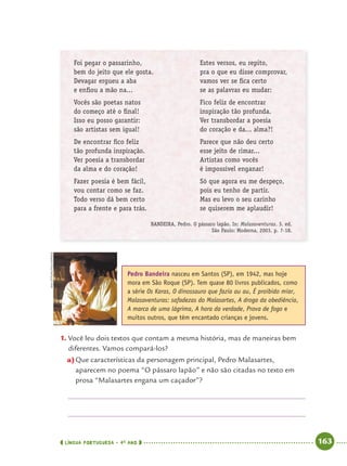 LÍNGUA PORTUGUESA · 4O
ANO 163
Foi pegar o passarinho,
bem do jeito que ele gosta.
Devagar ergueu a aba
e enﬁou a mão na...
Vocês são poetas natos
do começo até o ﬁnal!
Isso eu posso garantir:
são artistas sem igual!
De encontrar ﬁco feliz
tão profunda inspiração.
Ver poesia a transbordar
da alma e do coração!
Fazer poesia é bem fácil,
vou contar como se faz.
Todo verso dá bem certo
para a frente e para trás.
Estes versos, eu repito,
pra o que eu disse comprovar,
vamos ver se ﬁca certo
se as palavras eu mudar:
Fico feliz de encontrar
inspiração tão profunda.
Ver transbordar a poesia
do coração e da... alma?!
Parece que não deu certo
esse jeito de rimar...
Artistas como vocês
é impossível enganar!
Só que agora eu me despeço,
pois eu tenho de partir.
Mas eu levo o seu carinho
se quiserem me aplaudir!
BANDEIRA, Pedro. O pássaro lapão. In: Malasaventuras. 3. ed.
São Paulo: Moderna, 2003, p. 7-18.
1. Você leu dois textos que contam a mesma história, mas de maneiras bem
diferentes. Vamos compará-los?
a)Que características da personagem principal, Pedro Malasartes,
aparecem no poema “O pássaro lapão” e não são citadas no texto em
prosa “Malasartes engana um caçador”?
Pedro Bandeira nasceu em Santos (SP), em 1942, mas hoje
mora em São Roque (SP). Tem quase 80 livros publicados, como
a série Os Karas, O dinossauro que fazia au au, É proibido miar,
Malasaventuras: safadezas do Malasartes, A droga da obediência,
A marca de uma lágrima, A hora da verdade, Prova de fogo e
muitos outros, que têm encantado crianças e jovens.
ANAOTTONI/FOLHAPRESS
Port4ºAnoParte2.indd 163Port4ºAnoParte2.indd 163 9/16/10 11:41 AM9/16/10 11:41 AM
 