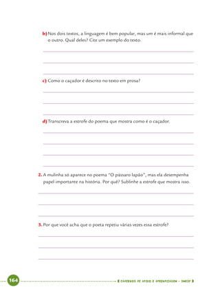 164 CADERNOS DE APOIO E APRENDIZAGEM · SMESP
b)Nos dois textos, a linguagem é bem popular, mas um é mais informal que
o outro. Qual deles? Cite um exemplo do texto.
c) Como o caçador é descrito no texto em prosa?
d)Transcreva a estrofe do poema que mostra como é o caçador.
2. A mulinha só aparece no poema “O pássaro lapão”, mas ela desempenha
papel importante na história. Por quê? Sublinhe a estrofe que mostra isso.
3. Por que você acha que o poeta repetiu várias vezes essa estrofe?
Port4ºAnoParte2.indd 164Port4ºAnoParte2.indd 164 9/16/10 11:41 AM9/16/10 11:41 AM
 
