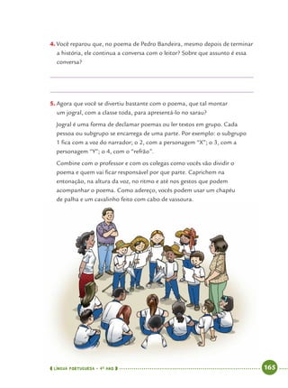LÍNGUA PORTUGUESA · 4O
ANO 165
4. Você reparou que, no poema de Pedro Bandeira, mesmo depois de terminar
a história, ele continua a conversa com o leitor? Sobre que assunto é essa
conversa?
5. Agora que você se divertiu bastante com o poema, que tal montar
um jogral, com a classe toda, para apresentá-lo no sarau?
Jogral é uma forma de declamar poemas ou ler textos em grupo. Cada
pessoa ou subgrupo se encarrega de uma parte. Por exemplo: o subgrupo
1 ﬁca com a voz do narrador; o 2, com a personagem “X”; o 3, com a
personagem “Y”; o 4, com o “refrão”.
Combine com o professor e com os colegas como vocês vão dividir o
poema e quem vai ﬁcar responsável por que parte. Caprichem na
entonação, na altura da voz, no ritmo e até nos gestos que podem
acompanhar o poema. Como adereço, vocês podem usar um chapéu
de palha e um cavalinho feito com cabo de vassoura.
Port4ºAnoParte2.indd 165Port4ºAnoParte2.indd 165 9/16/10 11:41 AM9/16/10 11:41 AM
 