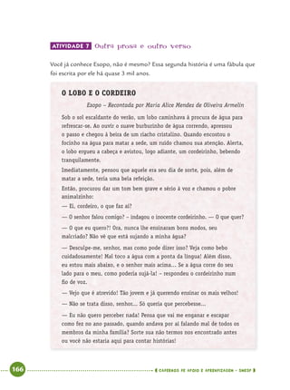 166 CADERNOS DE APOIO E APRENDIZAGEM · SMESP
ATIVIDADE 7 Outra prosa e outro verso
Você já conhece Esopo, não é mesmo? Essa segunda história é uma fábula que
foi escrita por ele há quase 3 mil anos.
O LOBO E O CORDEIRO
Esopo – Recontada por Maria Alice Mendes de Oliveira Armelin
Sob o sol escaldante do verão, um lobo caminhava à procura de água para
refrescar-se. Ao ouvir o suave burburinho de água correndo, apressou
o passo e chegou à beira de um riacho cristalino. Quando encostou o
focinho na água para matar a sede, um ruído chamou sua atenção. Alerta,
o lobo ergueu a cabeça e avistou, logo adiante, um cordeirinho, bebendo
tranquilamente.
Imediatamente, pensou que aquele era seu dia de sorte, pois, além de
matar a sede, teria uma bela refeição.
Então, procurou dar um tom bem grave e sério à voz e chamou o pobre
animalzinho:
— Ei, cordeiro, o que faz aí?
— O senhor falou comigo? – indagou o inocente cordeirinho. — O que quer?
— O que eu quero?! Ora, nunca lhe ensinaram bons modos, seu
malcriado? Não vê que está sujando a minha água?
— Desculpe-me, senhor, mas como pode dizer isso? Veja como bebo
cuidadosamente! Mal toco a água com a ponta da língua! Além disso,
eu estou mais abaixo, e o senhor mais acima... Se a água corre do seu
lado para o meu, como poderia sujá-la! – respondeu o cordeirinho num
ﬁo de voz.
— Vejo que é atrevido! Tão jovem e já querendo ensinar os mais velhos!
— Não se trata disso, senhor... Só queria que percebesse...
— Eu não quero perceber nada! Pensa que vai me enganar e escapar
como fez no ano passado, quando andava por aí falando mal de todos os
membros da minha família? Sorte sua não termos nos encontrado antes
ou você não estaria aqui para contar histórias!
Port4ºAnoParte2.indd 166Port4ºAnoParte2.indd 166 9/16/10 11:41 AM9/16/10 11:41 AM
 