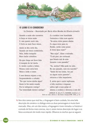 168 CADERNOS DE APOIO E APRENDIZAGEM · SMESP
O LOBO E O CORDEIRO
La Fontaine – Recontada por Maria Alice Mendes de Oliveira Armelin
Quando a razão não convence,
A força se torna razão
E, sem querer ouvir não,
O forte ao mais fraco vence.
Assim se deu certo dia,
Quando um tenro cordeirinho,
Feliz, bebia tranquilo
Num riacho cristalino.
Eis que chega um feroz lobo
À margem do tal riacho
E, vendo o pobre a beber,
Pensou como seria bom
Matar a sede e comer.
E sem demora ergueu a voz,
Surpreendendo o coitado:
“Por que turvas minha água?
Quem te fez assim ousado
Pra te indispores comigo?
Tua temeridade merece castigo!”
E o cordeiro com humildade
Contestou o lobo num aparte:
“Se estou vinte passos abaixo
E a água corre para cá,
Perdão, então como posso
A vossa água sujar?”
“Mas sujas”, disse o malvado.
“E até pior: me contaram
que falaste mal de mim
durante o ano passado!”
“Eu, senhor?! Não pode ter sido.
No ano passado, nem era nascido!”
“Então foi teu irmão, teu pai
ou algum outro parente!”,
retrucou o lobo impaciente.
E, antes que o outro replicasse,
o lobo resolveu o impasse:
saltou ágil e num golpe só
abateu o cordeiro e devorou-o sem dó!
ARMELIN, M. Alice M. O.; MARINHO, América A. C.
Entre na roda: oﬁcina 2. São Paulo: Cenpec/FVW, 2006, p. 52.
1. Nos dois textos que você leu, a linguagem é bem cuidada, há uma bela
descrição do cenário e o diálogo entre as duas personagens é muito bem
marcado. Mas, em um dos textos, a linguagem é mais ritmada e a história é
contada de forma mais concisa, isto é, existe menos descrição do lugar e os
fatos acontecem de modo mais rápido. Observe os trechos que se seguem
Port4ºAnoParte2.indd 168Port4ºAnoParte2.indd 168 9/16/10 11:41 AM9/16/10 11:41 AM
 