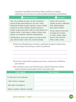 LÍNGUA PORTUGUESA · 4O
ANO 169
e assinale em qual deles isso acontece. Depois, justiﬁque sua resposta,
sublinhando no outro texto um ou dois exemplos de descrição mais detalhada.
No texto em prosa No poema
Sob o sol escaldante do verão, um lobo caminhava à
procura de água para refrescar-se. Ao ouvir o suave
burburinho de água correndo, apressou o passo e chegou
à beira de um riacho cristalino. Quando encostou o
focinho na água para matar a sede, um ruído chamou sua
atenção. Alerta, o lobo ergueu a cabeça e avistou, logo
adiante, um cordeirinho, bebendo tranquilamente.
Imediatamente, pensou que aquele era seu dia de sorte,
pois, além de matar a sede, teria uma bela refeição.
Assim se deu certo dia,
Quando um tenro cordeirinho,
Feliz, bebia tranquilo
Num riacho cristalino.
Eis que chega um feroz lobo
À margem do tal riacho
E, vendo o pobre a beber,
Pensou como seria bom
Matar a sede e comer.
2. Você teve diﬁculdade para entender o signiﬁcado de algumas palavras dos
textos? Quais? Como fez para resolver o problema?
3. Circule em cada estrofe as palavras que rimam, usando uma cor diferente
para cada par.
4. Se você fosse o autor, que ﬁnal daria para a história? Reescreva a última
estrofe do poema, procurando manter o ritmo dos versos.
Texto original Texto reescrito
E, antes que o outro replicasse,
o lobo resolveu o impasse:
saltou ágil e num golpe só
abateu o cordeiro e devorou-o sem dó!
Port4ºAnoParte2.indd 169Port4ºAnoParte2.indd 169 9/16/10 11:41 AM9/16/10 11:41 AM
 