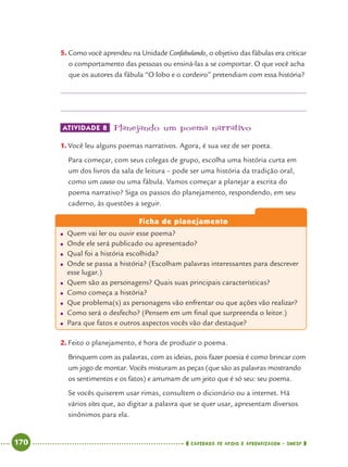 170 CADERNOS DE APOIO E APRENDIZAGEM · SMESP
5. Como você aprendeu na Unidade Confabulando, o objetivo das fábulas era criticar
o comportamento das pessoas ou ensiná-las a se comportar. O que você acha
que os autores da fábula “O lobo e o cordeiro” pretendiam com essa história?
ATIVIDADE 8 Planejando um poema narrativo
1. Você leu alguns poemas narrativos. Agora, é sua vez de ser poeta.
Para começar, com seus colegas de grupo, escolha uma história curta em
um dos livros da sala de leitura – pode ser uma história da tradição oral,
como um causo ou uma fábula. Vamos começar a planejar a escrita do
poema narrativo? Siga os passos do planejamento, respondendo, em seu
caderno, às questões a seguir.
Ficha de planejamento
● Quem vai ler ou ouvir esse poema?
● Onde ele será publicado ou apresentado?
● Qual foi a história escolhida?
● Onde se passa a história? (Escolham palavras interessantes para descrever
esse lugar.)
● Quem são as personagens? Quais suas principais características?
● Como começa a história?
● Que problema(s) as personagens vão enfrentar ou que ações vão realizar?
● Como será o desfecho? (Pensem em um ﬁnal que surpreenda o leitor.)
● Para que fatos e outros aspectos vocês vão dar destaque?
2. Feito o planejamento, é hora de produzir o poema.
Brinquem com as palavras, com as ideias, pois fazer poesia é como brincar com
um jogo de montar. Vocês misturam as peças (que são as palavras mostrando
os sentimentos e os fatos) e arrumam de um jeito que é só seu: seu poema.
Se vocês quiserem usar rimas, consultem o dicionário ou a internet. Há
vários sites que, ao digitar a palavra que se quer usar, apresentam diversos
sinônimos para ela.
Port4ºAnoParte2.indd 170Port4ºAnoParte2.indd 170 9/16/10 11:41 AM9/16/10 11:41 AM
 