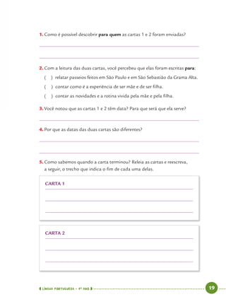 LÍNGUA PORTUGUESA · 4O
ANO 19
1. Como é possível descobrir para quem as cartas 1 e 2 foram enviadas?
2. Com a leitura das duas cartas, você percebeu que elas foram escritas para:
( ) relatar passeios feitos em São Paulo e em São Sebastião da Grama Alta.
( ) contar como é a experiência de ser mãe e de ser ﬁlha.
( ) contar as novidades e a rotina vivida pela mãe e pela ﬁlha.
3. Você notou que as cartas 1 e 2 têm data? Para que será que ela serve?
4. Por que as datas das duas cartas são diferentes?
5. Como sabemos quando a carta terminou? Releia as cartas e reescreva,
a seguir, o trecho que indica o ﬁm de cada uma delas.
CARTA 2
CARTA 1
Port4ºAno.indd 19Port4ºAno.indd 19 9/16/10 11:30 AM9/16/10 11:30 AM
 