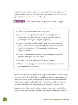 172 CADERNOS DE APOIO E APRENDIZAGEM · SMESP
4. Após a discussão desses critérios, revise seu poema narrativo para que ele
ﬁque adequado. Faça as correções, procurando ler em voz alta o poema
para perceber a necessidade de mudanças.
ATIVIDADE 9 Para aprimorar os poemas dos colegas
1. Leiam com atenção as sugestões dos colegas e aproveitem aquelas que vão
tornar o poema de vocês melhor e mais bonito. Depois, o poema deve ser
lido pelos outros grupos e pelo professor, para que eles possam também
fazer sugestões para melhorá-lo, se for preciso. Sempre é bom ler e reler
o poema, fazer uma boa revisão e pedir ao professor o retoque ﬁnal.
2. Após a revisão do professor, cada um registra o poema em uma folha de
papel sulﬁte, para compor a coletânea que vocês vão apresentar no sarau.
1) Leiam o poema dos colegas silenciosamente.
2) Veriﬁquem se os aspectos selecionados para compor o poema
têm sentido, clareza e as características de uma boa história
(ela não precisa ser igual à original em prosa).
3) Leiam o poema em voz alta para ver se ele tem ritmo, cadência,
melodia. Observem se as rimas contribuem para a musicalidade
(ritmo) ou se são “pobres”, forçadas e até prejudicam o
sentido do poema.
4) Pensem em expressões que possam ser substituídas, para tornar
o poema mais agradável de ler e ouvir.
5) Corrijam os erros de graﬁa e concordância, se houver.
6) Anotem todas as sugestões e devolvam o poema aos autores para
ver se eles as aceitam ou não.
Port4ºAnoParte2.indd 172Port4ºAnoParte2.indd 172 9/16/10 11:41 AM9/16/10 11:41 AM
 