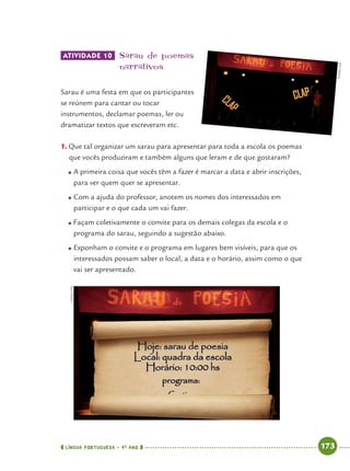 LÍNGUA PORTUGUESA · 4O
ANO 173
ATIVIDADE 10 Sarau de poemas
narrativos
Sarau é uma festa em que os participantes
se reúnem para cantar ou tocar
instrumentos, declamar poemas, ler ou
dramatizar textos que escreveram etc.
1. Que tal organizar um sarau para apresentar para toda a escola os poemas
que vocês produziram e também alguns que leram e de que gostaram?
● A primeira coisa que vocês têm a fazer é marcar a data e abrir inscrições,
para ver quem quer se apresentar.
● Com a ajuda do professor, anotem os nomes dos interessados em
participar e o que cada um vai fazer.
● Façam coletivamente o convite para os demais colegas da escola e o
programa do sarau, seguindo a sugestão abaixo.
● Exponham o convite e o programa em lugares bem visíveis, para que os
interessados possam saber o local, a data e o horário, assim como o que
vai ser apresentado.
CEDOC/FPA
CEDOC/FPA
Port4ºAnoParte2.indd 173Port4ºAnoParte2.indd 173 9/16/10 11:41 AM9/16/10 11:41 AM
 