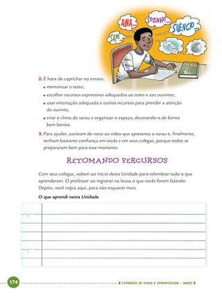 174 CADERNOS DE APOIO E APRENDIZAGEM · SMESP
2. É hora de caprichar no ensaio:
● memorizar o texto;
● escolher recursos expressivos adequados ao texto e aos ouvintes;
● usar entonação adequada e outros recursos para prender a atenção
do ouvinte;
● criar o clima do sarau e organizar o espaço, decorando-o de forma
bem bonita.
3. Para ajudar, assistam de novo ao vídeo que apresenta o sarau e, ﬁnalmente,
tenham bastante conﬁança em vocês e em seus colegas, porque todos se
prepararam bem para esse momento.
RETOMANDO PERCURSOS
Com seus colegas, voltem ao início desta Unidade para relembrar tudo o que
aprenderam. O professor vai registrar na lousa o que vocês forem falando.
Depois, você copia aqui, para não esquecer mais.
O que aprendi nesta Unidade
Port4ºAnoParte2.indd 174Port4ºAnoParte2.indd 174 9/16/10 11:41 AM9/16/10 11:41 AM
 