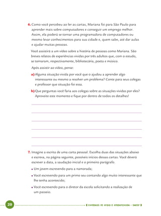 20 CADERNOS DE APOIO E APRENDIZAGEM · SMESP
6. Como você percebeu ao ler as cartas, Mariana foi para São Paulo para
aprender mais sobre computadores e conseguir um emprego melhor.
Assim, ela poderá se tornar uma programadora de computadores ou
mesmo levar conhecimentos para sua cidade e, quem sabe, até dar aulas
e ajudar muitas pessoas.
Você assistirá a um vídeo sobre a história de pessoas como Mariana. São
breves relatos de experiências vividas por três adultos que, com o estudo,
se tornaram, respectivamente, bibliotecária, poeta e músico.
Após assistir ao vídeo, pense:
a)Alguma situação vivida por você que o ajudou a aprender algo
interessante ou mesmo a resolver um problema? Conte para seus colegas
e professor que situação foi essa.
b)Que perguntas você faria aos colegas sobre as situações vividas por eles?
Aproveite este momento e ﬁque por dentro de todos os detalhes!
7. Imagine a escrita de uma carta pessoal. Escolha duas das situações abaixo
e escreva, na página seguinte, possíveis inícios dessas cartas. Você deverá
escrever a data, a saudação inicial e o primeiro parágrafo.
● Um jovem escrevendo para a namorada;
● Você escrevendo para um primo seu contando algo muito interessante que
lhe tenha acontecido;
● Você escrevendo para o diretor da escola solicitando a realização de
um passeio.
Port4ºAno.indd 20Port4ºAno.indd 20 9/16/10 11:30 AM9/16/10 11:30 AM
 