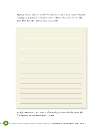 30 CADERNOS DE APOIO E APRENDIZAGEM · SMESP
Agora, é hora de começar o texto. Não se esqueça de colocar a data completa,
indicar para quem você escreverá e contar todas as novidades. No ﬁm, não
deixe de se despedir e colocar seu nome, certo?
Você já escreveu sua carta e seu professor vai ajudá-lo a revisá-la. Assim, ela
ﬁcará pronta para ser enviada pelo correio.
Port4ºAno.indd 30Port4ºAno.indd 30 9/16/10 11:30 AM9/16/10 11:30 AM
 