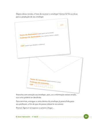 LÍNGUA PORTUGUESA · 4O
ANO 31
Depois dessa revisão, é hora de escrever o envelope! Vamos lá? Eis as dicas
para a produção de seu envelope:
Preencha com atenção seu envelope, pois, se a informação estiver errada,
sua carta poderá ser devolvida.
Para terminar, entregue a carta dentro do envelope já preenchido para
seu professor, a ﬁm de que ele possa colocá-la no correio.
Pronto! Agora é só esperar o carteiro chegar...
ã l i i f ã i d
Nome do remetente (quem escreveu a carta)Endereço do remetenteCEP
–
p p ç p
Nome do destinatário (para quem você escreverá)
Endereço do destinatário (rua, número, bairro e cidade)
CEP (número que identiﬁca o endereço)
selo
Port4ºAno.indd 31Port4ºAno.indd 31 9/16/10 11:30 AM9/16/10 11:30 AM
 