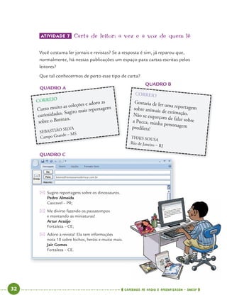 32 CADERNOS DE APOIO E APRENDIZAGEM · SMESP
Sugiro reportagens sobre os dinossauros.
Pedro Almeida
Cascavel – PR;
Me divirto fazendo os passatempos
e montando as miniaturas!
Artur Araújo
Fortaleza – CE;
Adoro a revista! Ela tem informações
nota 10 sobre bichos, heróis e muito mais.
Jair Gomes
Fortaleza – CE.
ATIVIDADE 7 Carta de leitor: a vez e a voz de quem lê
Você costuma ler jornais e revistas? Se a resposta é sim, já reparou que,
normalmente, há nessas publicações um espaço para cartas escritas pelos
leitores?
Que tal conhecermos de perto esse tipo de carta?
QUADRO A
QUADRO B
QUADRO C
QUADRO A
CORREIO
Curto muito as coleções e adoro as
curiosidades. Sugiro mais reportagens
sobre o Batman.
SEBASTIÃO SILVA
Campo Grande – MS
QUADRO B
CORREIO
Gostaria de ler uma reportagemsobre animais de estimação.Não se esqueçam de falar sobrea Pucca, minha personagempredileta!
THAIS SOUSA
Rio de Janeiro – RJ
leitores@revistavamosbrincar.com.br
Port4ºAno.indd 32Port4ºAno.indd 32 9/16/10 11:30 AM9/16/10 11:30 AM
 