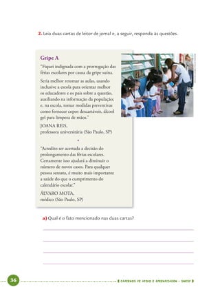36 CADERNOS DE APOIO E APRENDIZAGEM · SMESP
2. Leia duas cartas de leitor de jornal e, a seguir, responda às questões.
Gripe A
“Fiquei indignada com a prorrogação das
férias escolares por causa da gripe suína.
Seria melhor retomar as aulas, usando
inclusive a escola para orientar melhor
os educadores e os pais sobre a questão,
auxiliando na informação da população;
e, na escola, tomar medidas preventivas
como fornecer copos descartáveis, álcool
gel para limpeza de mãos.”
JOANA REIS,
professora universitária (São Paulo, SP)
*
“Acredito ser acertada a decisão do
prolongamento das férias escolares.
Certamente isso ajudará a diminuir o
número de novos casos. Para qualquer
pessoa sensata, é muito mais importante
a saúde do que o cumprimento do
calendário escolar.”
ÁLVARO MOTA,
médico (São Paulo, SP)
a)Qual é o fato mencionado nas duas cartas?
RIVALDOGOMES/FOLHAIMAGEM
Port4ºAno.indd 36Port4ºAno.indd 36 9/16/10 11:30 AM9/16/10 11:30 AM
 