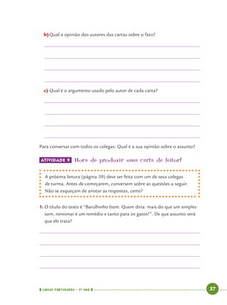 LÍNGUA PORTUGUESA · 4O
ANO 37
b)Qual a opinião dos autores das cartas sobre o fato?
c) Qual é o argumento usado pelo autor de cada carta?
Para conversar com todos os colegas: Qual é a sua opinião sobre o assunto?
ATIVIDADE 9 Hora de produzir uma carta de leitor!
A próxima leitura (página 39) deve ser feita com um de seus colegas
de turma. Antes de começarem, conversem sobre as questões a seguir.
Não se esqueçam de anotar as respostas, certo?
1. O título do texto é “Barulhinho bom. Quem diria: mais do que um simples
som, ronronar é um remédio e tanto para os gatos!”. De que assunto será
que ele trata?
Port4ºAno.indd 37Port4ºAno.indd 37 9/16/10 11:30 AM9/16/10 11:30 AM
 