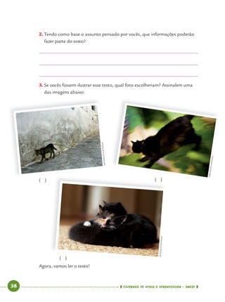 38 CADERNOS DE APOIO E APRENDIZAGEM · SMESP
2. Tendo como base o assunto pensado por vocês, que informações poderão
fazer parte do texto?
3. Se vocês fossem ilustrar esse texto, qual foto escolheriam? Assinalem uma
das imagens abaixo:
Agora, vamos ler o texto!
( )
( ) ( )
AMYSANCETTA/APPHOTO
KIRKMASTIN/APPHOTO
LIZSCHULTZ/APPHOTO
Port4ºAno.indd 38Port4ºAno.indd 38 9/16/10 11:30 AM9/16/10 11:30 AM
 