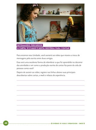 40 CADERNOS DE APOIO E APRENDIZAGEM · SMESP
RETOMANDO PERCURSOS
A CARTA, O E-MAIL E MUITA HISTÓRIA PARA CONTAR
Para encerrar esta Unidade, você assistirá ao vídeo que mostra a troca de
mensagens pela escrita entre duas amigas.
Essa será uma excelente forma de relembrar o que foi aprendido no decorrer
das atividades e ver como a produção escrita de cartas faz parte da vida de
pessoas como você!
Depois de assistir ao vídeo, registre nas linhas abaixo suas principais
descobertas sobre cartas, e-mails e relatos de experiência.
CEDOCFPA
Port4ºAno.indd 40Port4ºAno.indd 40 9/16/10 11:30 AM9/16/10 11:30 AM
 