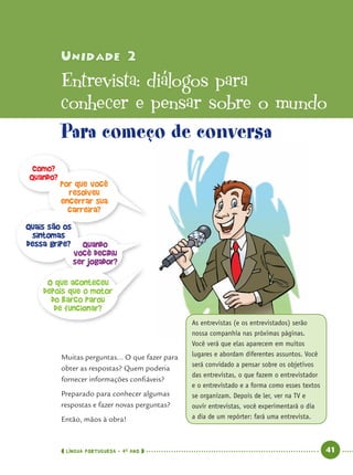 LÍNGUA PORTUGUESA · 4O
ANO 41
Muitas perguntas... O que fazer para
obter as respostas? Quem poderia
fornecer informações conﬁáveis?
Preparado para conhecer algumas
respostas e fazer novas perguntas?
Então, mãos à obra!
Unidade 2Unidade 2
Entrevista: diálogos para
conhecer e pensar sobre o mundo
As entrevistas (e os entrevistados) serão
nossa companhia nas próximas páginas.
Você verá que elas aparecem em muitos
lugares e abordam diferentes assuntos. Você
será convidado a pensar sobre os objetivos
das entrevistas, o que fazem o entrevistador
e o entrevistado e a forma como esses textos
se organizam. Depois de ler, ver na TV e
ouvir entrevistas, você experimentará o dia
a dia de um repórter: fará uma entrevista.
Para começo de conversa
Como?
Quando?
Por que você
resolveu
encerrar sua
carreira?
Quais são os
sintomas
dessa gripe? Quando
você decidiu
ser jogador?
O que aconteceu
depois que o motor
do barco parou
de funcionar?
Port4ºAno.indd 41Port4ºAno.indd 41 9/16/10 11:30 AM9/16/10 11:30 AM
 
