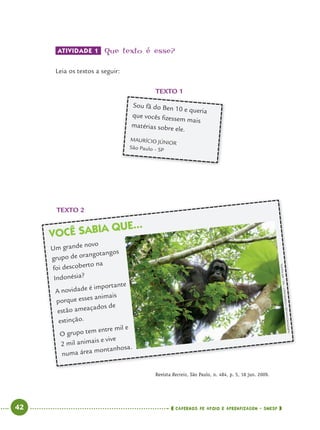 42 CADERNOS DE APOIO E APRENDIZAGEM · SMESP
VOCÊ SABIA QUE...
Um grande novo
grupo de orangotangos
foi descoberto na
Indonésia?
A novidade é importante
porque esses animais
estão ameaçados de
extinção.
O grupo tem entre mil e
2 mil animais e vive
numa área montanhosa.
ATIVIDADE 1 Que texto é esse?
Leia os textos a seguir:
TEXTO 2
Revista Recreio, São Paulo, n. 484, p. 5, 18 jun. 2009.
TEXTO 1
Sou fã do Ben 10 e queria
que vocês ﬁzessem mais
matérias sobre ele.
MAURÍCIO JÚNIOR
São Paulo – SP
NARDYONO/NATURECONSERVANCY/HO/AFPPHOTO
Port4ºAno.indd 42Port4ºAno.indd 42 9/16/10 11:30 AM9/16/10 11:30 AM
 