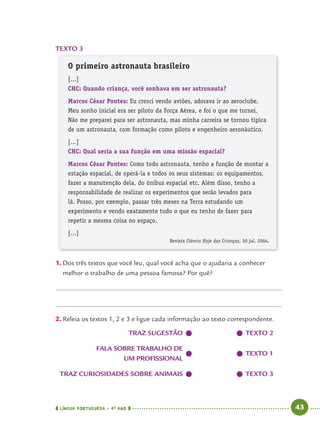 LÍNGUA PORTUGUESA · 4O
ANO 43
TEXTO 3
O primeiro astronauta brasileiro
[...]
CHC: Quando criança, você sonhava em ser astronauta?
Marcos César Pontes: Eu cresci vendo aviões, adorava ir ao aeroclube.
Meu sonho inicial era ser piloto da Força Aérea, e foi o que me tornei.
Não me preparei para ser astronauta, mas minha carreira se tornou típica
de um astronauta, com formação como piloto e engenheiro aeronáutico.
[...]
CHC: Qual seria a sua função em uma missão espacial?
Marcos César Pontes: Como todo astronauta, tenho a função de montar a
estação espacial, de operá-la e todos os seus sistemas: os equipamentos,
fazer a manutenção dela, do ônibus espacial etc. Além disso, tenho a
responsabilidade de realizar os experimentos que serão levados para
lá. Posso, por exemplo, passar três meses na Terra estudando um
experimento e vendo exatamente tudo o que eu tenho de fazer para
repetir a mesma coisa no espaço.
[...]
Revista Ciência Hoje das Crianças, 30 jul. 2004.
1. Dos três textos que você leu, qual você acha que o ajudaria a conhecer
melhor o trabalho de uma pessoa famosa? Por quê?
2. Releia os textos 1, 2 e 3 e ligue cada informação ao texto correspondente.
TRAZ SUGESTÃO TEXTO 2
FALA SOBRE TRABALHO DE
UM PROFISSIONAL
TEXTO 1
TRAZ CURIOSIDADES SOBRE ANIMAIS TEXTO 3
Port4ºAno.indd 43Port4ºAno.indd 43 9/16/10 11:30 AM9/16/10 11:30 AM
 