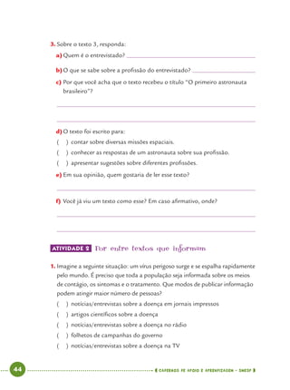 44 CADERNOS DE APOIO E APRENDIZAGEM · SMESP
3. Sobre o texto 3, responda:
a)Quem é o entrevistado?
b)O que se sabe sobre a proﬁssão do entrevistado?
c) Por que você acha que o texto recebeu o título “O primeiro astronauta
brasileiro”?
d)O texto foi escrito para:
( ) contar sobre diversas missões espaciais.
( ) conhecer as respostas de um astronauta sobre sua proﬁssão.
( ) apresentar sugestões sobre diferentes proﬁssões.
e) Em sua opinião, quem gostaria de ler esse texto?
f) Você já viu um texto como esse? Em caso aﬁrmativo, onde?
ATIVIDADE 2 Por entre textos que informam
1. Imagine a seguinte situação: um vírus perigoso surge e se espalha rapidamente
pelo mundo. É preciso que toda a população seja informada sobre os meios
de contágio, os sintomas e o tratamento. Que modos de publicar informação
podem atingir maior número de pessoas?
( ) notícias/entrevistas sobre a doença em jornais impressos
( ) artigos cientíﬁcos sobre a doença
( ) notícias/entrevistas sobre a doença no rádio
( ) folhetos de campanhas do governo
( ) notícias/entrevistas sobre a doença na TV
Port4ºAno.indd 44Port4ºAno.indd 44 9/16/10 11:30 AM9/16/10 11:30 AM
 