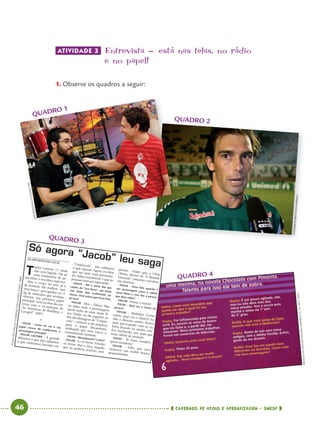46 CADERNOS DE APOIO E APRENDIZAGEM · SMESP
ATIVIDADE 3 Entrevista - está nas telas’ no rádio
e no papel!
1. Observe os quadros a seguir:
[Inserir cena de um
programa de entrevista
infantil na TV,
entrevistando uma pessoa
conhecida pelas crianças.]
QUADRO 4
QUADRO 3
[I serir cena de um
[Inserir cena de um
[Inserir cena de um
programa de entrevista
programa de entrevista
infantil na TV,
infantil na TV,
entrevistando uma pessoa
entrevistando uma pessoa
conhecida pelas crianças.]
conhecida pelas crianças.]
QUADRO 1
QUADRO 2
ANDERSONBRITO/FOLHAPRESS
JAIRBERTOLUCCI/CEDOCFPA
FOLHADES.PAULO,CADERNOFOLHATEEN,9NOV.2009
REVISTADOSÍTIODOPICAPAUAMARELO,N.16,OUT.2003
Só agora “Jacob” leu saga
DA REPORTAGEM LOCAL
T
aylor Lautner, 17, aindanão tem bigode. Há sóuma sombrinha de pe-los sobre o seu lábio superior.Mas o corpo do ator já éde homem. Ele malhou “quenem louco” para ganhar os 15kg de músculos que acompa-nhavam seu primeiro papelprincipal. Leia trechos da con-versa com o ex-moleque de“As Aventuras de Sharkboy eLavagirl” (2005).
★
FOLHA - Como foi ver o seupapel crescer de coadjuvante apersonagem principal?TAYLOR LAUTNER - A grandediferença é que não sabíamoso que estávamos fazendo em
“Crepúsculo”, não sabíamoso que esperar. Agora, eu diriaque me senti mais pressiona-do. Sabia exatamente o que aspessoas estavam esperando.FOLHA - Até o início das gra-vações de “Lua Nova”, seu nomenão tinha sido conﬁrmado noelenco. Você achou que fosse ﬁcarde fora?
TAYLOR - Ahn... Talvez. Maseu sabia onde o personagemJacob tinha de estar nesse fil-me. Então, no dia seguinte aofim das filmagens de “Crepús-culo”, comecei a me prepararpara o papel fisicamente,malhando que nem louco, ementalmente também.FOLHA - Mentalmente? Como?TAYLOR - Li os livros. Estudeios livros. Pus o foco naquiloque eu poderia resolver, sem
pensar... Assim que o Chris[Weitz, diretor de “A BússolaDourada”] assumiu o projeto,me chamou.
FOLHA - Ficou feliz quando oseu personagem corta o cabelonesse ﬁlme e você tira a peruca,que disse odiar?
TAYLOR - Nossa, e muito!FOLHA - Qual era o cheiro daperuca?
TAYLOR - Ahahaha! Comoassim, qual era o cheiro?! Eunão a cheirava muito. Estavamais preocupado com os ca-belos ficando na minha cara.Era incômodo, por mais quefosse cabelo de verdade!FOLHA - Se fosse vampiro,quem morderia?TAYLOR - Acho que meucachorro, um maltês brancopequenininho.
Port4ºAno.indd 46Port4ºAno.indd 46 9/16/10 11:30 AM9/16/10 11:30 AM
 