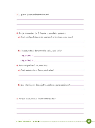 LÍNGUA PORTUGUESA · 4O
ANO 47
2. O que os quadros têm em comum?
3. Reveja os quadros 1 e 2. Depois, responda às questões:
a)Onde você poderia assistir a cenas de entrevistas como essas?
b)Se você pudesse dar um título a elas, qual seria?
● QUADRO 1:
● QUADRO 2:
4. Sobre os quadros 3 e 4, responda:
a)Onde as entrevistas foram publicadas?
b)Que informações dos quadros você usou para responder?
5. Por que essas pessoas foram entrevistadas?
Port4ºAno.indd 47Port4ºAno.indd 47 9/16/10 11:30 AM9/16/10 11:30 AM
 