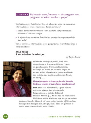 48 CADERNOS DE APOIO E APRENDIZAGEM · SMESP
ATIVIDADE 4 Entrevista com famosos - de pergunta em
pergunta’ o leitor “enche o papo”
Você sabe quem é Ruth Rocha? Que tal saber mais sobre ela procurando
informações nos livros e nas revistas da sala de leitura?
● Depois de levantar informações sobre a autora, compartilhe suas
descobertas com seus colegas.
● Se alguém fosse entrevistar Ruth Rocha, que tipo de pergunta poderia
fazer a ela?
Vamos conferir as informações e saber que perguntas foram feitas, lendo a
entrevista abaixo.
Ruth Rocha
A encantadora de crianças
por Rachel Bonino
Formada em sociologia e política, Ruth Rocha
conquistou parte de seu repertório nos 15 anos
em que atuou como Orientadora Educacional,
no Colégio Rio Branco, em São Paulo. Depois de
escrever artigos sobre educação, passou a colaborar
com histórias para a então recente revista Recreio,
em 1969 [...].
Língua Portuguesa – Como em Marcelo, Marmelo,
Martelo, a senhora criava palavras quando criança?
Ruth Rocha – Na minha família, a gente brincava
muito com palavras. Meu pai dava corda.
Sempre contava as histórias do [poeta]
Emílio de Menezes. [...] Mas era meu avô o contador de
histórias da família. Analisando hoje, sei que ele contava
Andersen, Perrault, Grimm, As mil e uma noites, histórias folclóricas. Essa
fabulação toda ﬁcou para mim. Meu pai, minha mãe e avó gostavam de
contar versos. Era uma família muito faladeira.
PAULOGIANDALIA/FOLHAIMAGEM
Port4ºAno.indd 48Port4ºAno.indd 48 9/16/10 11:30 AM9/16/10 11:30 AM
 