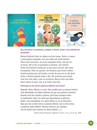 LÍNGUA PORTUGUESA · 4O
ANO 49
Sua narrativa é econômica, simples e direta. Como é seu método de
produção?
Minhas histórias ﬁcam na cabeça um bom tempo. Tenho o começo,
o personagem engraçado, mas isso ainda não rende história.
Penso mais uma parte, um nome engraçado talvez, até que ela
se forma. Até aí ﬁco só pensando na história, sem método.
Tenho mil histórias voando por aí que quero escrever. Mas estão
incompletas. Falta um gancho, um elemento para fechar melhor.
Quando percebo que está inteira, escrevo de uma vez só. Em geral,
tenho a história quando tenho o ﬁm. Há escritores que entram
num livro sem saber o que vai acontecer. Nunca entro sem saber.
Posso mudar no meio, mas aí já tenho outro ﬁm.
Preocupa-se em evitar palavras difíceis nos livros?
Depende. Muito difíceis, eu evito. Mas acredito que as crianças tenham
mais diﬁculdade com ideias abstratas do que com palavras concretas.
Quando você não conhece a palavra, pela frase consegue matar
[o signiﬁcado]. Aliás, foi assim que apreendemos as palavras:
lendo e não entendendo. Aí a gente deduz ou vai ao dicionário.
Digo que não se deve evitar as palavras difíceis, mas se deve evitar
as palavras muito difíceis. Palavras técnicas, por exemplo,
não há motivo para estarem em obras infantis. [...]
Revista Língua Portuguesa, Segmento, ano III, n. 32, p. 12-16, jun. 2008.
EDITORASALAMANDRA
EDITORASALAMANDRA
EDITORASALAMANDRA
Port4ºAno.indd 49Port4ºAno.indd 49 9/16/10 11:30 AM9/16/10 11:30 AM
 