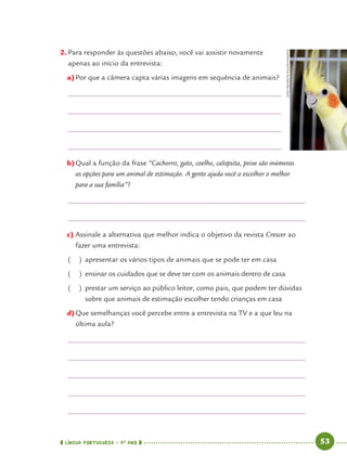 LÍNGUA PORTUGUESA · 4O
ANO 53
2. Para responder às questões abaixo, você vai assistir novamente
apenas ao início da entrevista:
a)Por que a câmera capta várias imagens em sequência de animais?
b)Qual a função da frase “Cachorro, gato, coelho, calopsita, peixe são inúmeras
as opções para um animal de estimação. A gente ajuda você a escolher o melhor
para a sua família”?
c) Assinale a alternativa que melhor indica o objetivo da revista Crescer ao
fazer uma entrevista:
( ) apresentar os vários tipos de animais que se pode ter em casa
( ) ensinar os cuidados que se deve ter com os animais dentro de casa
( ) prestar um serviço ao público leitor, como pais, que podem ter dúvidas
sobre que animais de estimação escolher tendo crianças em casa
d)Que semelhanças você percebe entre a entrevista na TV e a que leu na
última aula?
JOÃOPRUDENTE/PULSARIMAGENS
Port4ºAno.indd 53Port4ºAno.indd 53 9/16/10 11:30 AM9/16/10 11:30 AM
 