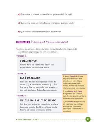 LÍNGUA PORTUGUESA · 4O
ANO 55
d)Que animal precisa de mais cuidados: gato ou cão? Por quê?
e) Que animal pode ser indicado para crianças de qualquer idade?
f) Que cuidado se deve ter com todos os animais?
ATIVIDADE 6 É destaque!! Vamos entrevistar!
1. Agora, leia os textos de abertura das entrevistas abaixo e responda às
questões da página seguinte com seus colegas.
TRECHO A
O MELHOR VOO
Fabiana Murer faz o salto mais alto do ano
e quer decolar no Mundial de Berlim.
TRECHO B
ELA É SÓ ALEGRIA
Eleita uma das 100 mulheres mais bonitas do
mundo [...], é a mulher do momento. [...] É só
ﬁcar perto dela um pouquinho para perceber o
algo mais que fez de Juliana Paes uma estrela.
TRECHO C
CIELO! O MAIS VELOZ DO MUNDO
Dois dias após o ouro nos 100 m livre, brasileiro
é campeão mundial dos 50 m em Roma, iguala
Popov e faz torcida acompanhar o hino.
A revista Claudia é dirigida
ao público feminino. Nela
encontramos entrevistas e
reportagens sobre moda,
família, mundo dos artistas e
relacionamentos, entre outros.
O jornal Folha de S. Paulo
é organizado por cadernos,
com diversos assuntos, entre os
quais destaques do esporte.
O jornal Lance é especializado
em esportes e traz notícias
e entrevistas com atletas,
treinadores e comentaristas
esportivos.
Port4ºAno.indd 55Port4ºAno.indd 55 9/16/10 11:30 AM9/16/10 11:30 AM
 