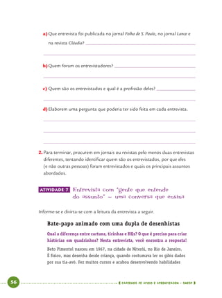 56 CADERNOS DE APOIO E APRENDIZAGEM · SMESP
a)Que entrevista foi publicada no jornal Folha de S. Paulo, no jornal Lance e
na revista Cláudia?
b)Quem foram os entrevistadores?
c) Quem são os entrevistados e qual é a proﬁssão deles?
d)Elaborem uma pergunta que poderia ter sido feita em cada entrevista.
2. Para terminar, procurem em jornais ou revistas pelo menos duas entrevistas
diferentes, tentando identiﬁcar quem são os entrevistados, por que eles
(e não outras pessoas) foram entrevistados e quais os principais assuntos
abordados.
ATIVIDADE 7 Entrevista com “gente que entende
do assunto” - uma conversa que ensina
Informe-se e divirta-se com a leitura da entrevista a seguir.
Bate-papo animado com uma dupla de desenhistas
Qual a diferença entre cartuns, tirinhas e HQs? O que é preciso para criar
histórias em quadrinhos? Nesta entrevista, você encontra a resposta!
Beto Pimentel nasceu em 1967, na cidade de Niterói, no Rio de Janeiro.
É físico, mas desenha desde criança, quando costumava ler os gibis dados
por sua tia-avó. Fez muitos cursos e acabou desenvolvendo habilidades
Port4ºAno.indd 56Port4ºAno.indd 56 9/16/10 11:30 AM9/16/10 11:30 AM
 