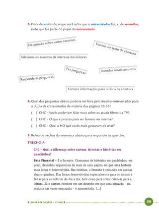 LÍNGUA PORTUGUESA · 4O
ANO 59
3. Pinte de azul tudo o que você acha que o entrevistador faz, e, de vermelho,
tudo que faz parte do papel do entrevistado.
Escreve um texto de abertura
Dá opinião sobre vários assuntos
Faz perguntas
Seleciona os assuntos de interesse dos leitores
Responde às perguntas
Fornece informações para o texto de abertura
Introduz novos assuntos
4. Qual das perguntas abaixo poderia ser feita pelo mesmo entrevistador para
a dupla de entrevistados da matéria das páginas 56-58?
( ) CHC – Vocês poderiam falar mais sobre os atuais ﬁlmes da TV?
( ) CHC – O que é preciso para ser famoso no cinema?
( ) CHC – Qual a HQ que vocês mais gostaram de criar?
5. Releia os trechos da entrevista abaixo para responder às questões:
TRECHO A
CHC – Qual a diferença entre cartum, tirinhas e histórias em
quadrinhos?
Beto Pimentel – É o formato. Chamamos de histórias em quadrinhos, em
geral, desenhos sequenciais de mais de uma página em que uma história
mais longa é desenvolvida. Nas tirinhas, o formato é reduzido em apenas
alguns quadros. Elas foram desenvolvidas especialmente para os jornais e
feitas para as notícias do dia a dia, bem como para atrair crianças para a
leitura. Já o cartum consiste em um desenho em que uma situação – na
maioria das vezes engraçada – é apresentada. [...]
Port4ºAno.indd 59Port4ºAno.indd 59 9/16/10 11:30 AM9/16/10 11:30 AM
 