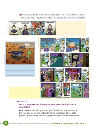 60 CADERNOS DE APOIO E APRENDIZAGEM · SMESP
a)Nesse momento da entrevista, o entrevistado fala sobre a diferença entre
cartum, tirinha e HQ. Escreva cada nome ao lado do texto correspondente.
TRECHO B
CHC – O que vocês dois diriam para quem quer criar histórias em
quadrinhos?
Beto Pimentel – Eu diria que, se ela gosta de desenhar e de ter ideias, ela
tem tudo para ser um bom cartunista. Porém, ao contrário do que pode
parecer à primeira vista, desenhar é apenas uma parte do que o desenhista
LEANDROROBLES/PINGADO
LEANDROROBLES/PINGADO
LEANDROROBLES/PINGADO
Port4ºAno.indd 60Port4ºAno.indd 60 9/16/10 11:30 AM9/16/10 11:30 AM
 
