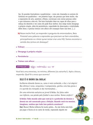 LÍNGUA PORTUGUESA · 4O
ANO 61
faz. Os grandes ilustradores e quadrinistas – como são chamados os autores de
histórias em quadrinhos – em primeiro lugar, são pessoas que leem muito, vão
a exposições de arte, assistem a ﬁlmes, conversam com outras pessoas sobre
o que interessa a eles etc. Um bom ilustrador deve ser capaz de olhar para o
esboço do desenho e ver como ele pode ﬁcar melhor. Isso exige muito desapego
à própria criação, além de persistência, capacidade de observação e criatividade.
Além disso, é preciso treinar com aﬁnco até conseguir fazer isso bem. [...]
b)Nesse trecho ﬁnal, ao responder à pergunta da entrevistadora, Beto
Pimentel usou palavras e expressões que precisam ser bem entendidas,
principalmente se o leitor quiser tentar criar uma HQ. Vamos encontrar o
sentido dos termos em destaque?
● Esboço:
● Desapego à própria criação:
● Persistência:
● Treinar com aﬁnco:
ATIVIDADE 8 Algo estranho no ar
Você lerá uma entrevista, no mínimo, diferente (ou estranha!). Após a leitura,
responda: Qual foi a troca que ocorreu?
ELE É O DONO DA BOLA!
Guilherme Almeida Soares ou, como é mais conhecido, o Gui, é só alegria!
Nos últimos 5 anos, conquistou 3 campeonatos, ganhou uma boa grana e
é o querido da criançada (e dos marmanjões)...
Em uma entrevista exclusiva ao jornal Q Bolão, Gui falou sobre
sua infância, sua paixão pelo futebol e seus sonhos. Vamos conferir?
Q Bolão: Todo mundo sabe que você já é o preferido do técnico e
deverá ser até convocado para a Seleção. Quando você era menino,
imaginou, sonhou que tudo isso poderia acontecer?
Gui: Nunca! Minha infância foi muito pobre... Eu não tinha nem bola
pra jogar e ﬁcava só no canto do terrão, esperando alguém me
Port4ºAno.indd 61Port4ºAno.indd 61 9/16/10 11:30 AM9/16/10 11:30 AM
 
