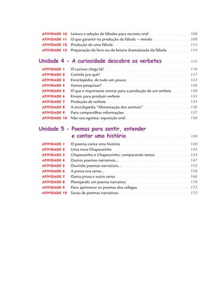 ATIVIDADE 10 Leitura e seleção de fábulas para reconto oral . . . . . . . . . . . . . . . . . . . . . . . . 108
ATIVIDADE 11 O que garantir na produção da fábula - revisão. . . . . . . . . . . . . . . . . . . . . . 109
ATIVIDADE 12 Produção de uma fábula . . . . . . . . . . . . . . . . . . . . . . . . . . . . . . . . . . . . . . . . . . . . 112
ATIVIDADE 13 Preparação do livro ou da leitura dramatizada da fábula. . . . . . . . . . . . . . 114
Unidade 4 - A curiosidade descobre os verbetes . . . . . . . . . . . . . . . . . 115
ATIVIDADE 1 O curioso chega lá! . . . . . . . . . . . . . . . . . . . . . . . . . . . . . . . . . . . . . . . . . . . . . . . . . 116
ATIVIDADE 2 Comida pra quê? . . . . . . . . . . . . . . . . . . . . . . . . . . . . . . . . . . . . . . . . . . . . . . . . . . . 117
ATIVIDADE 3 Enciclopédia: de tudo um pouco. . . . . . . . . . . . . . . . . . . . . . . . . . . . . . . . . . . . . 122
ATIVIDADE 4 Vamos pesquisar?. . . . . . . . . . . . . . . . . . . . . . . . . . . . . . . . . . . . . . . . . . . . . . . . . . . 126
ATIVIDADE 5 O que é importante anotar para a produção de um verbete. . . . . . . . . . . 130
ATIVIDADE 6 Ensaio para produzir verbete . . . . . . . . . . . . . . . . . . . . . . . . . . . . . . . . . . . . . . . . 133
ATIVIDADE 7 Produção de verbete . . . . . . . . . . . . . . . . . . . . . . . . . . . . . . . . . . . . . . . . . . . . . . . . 135
ATIVIDADE 8 A enciclopédia “Alimentação dos animais”. . . . . . . . . . . . . . . . . . . . . . . . . . . 136
ATIVIDADE 9 Para compartilhar informações . . . . . . . . . . . . . . . . . . . . . . . . . . . . . . . . . . . . . . 137
ATIVIDADE 10 Não sou egoísta: exposição oral . . . . . . . . . . . . . . . . . . . . . . . . . . . . . . . . . . . . . 138
Unidade 5 - Poemas para sentir, entender
e contar uma história . . . . . . . . . . . . . . . . . . . . . . . . . . . . . . . . . . . . . . 139
ATIVIDADE 1 O poema conta uma história . . . . . . . . . . . . . . . . . . . . . . . . . . . . . . . . . . . . . . . . 140
ATIVIDADE 2 Uma nova Chapeuzinho . . . . . . . . . . . . . . . . . . . . . . . . . . . . . . . . . . . . . . . . . . . . . 143
ATIVIDADE 3 Chapeuzinho e Chapeuzinho: comparando textos . . . . . . . . . . . . . . . . . . . . 145
ATIVIDADE 4 Outros poemas narrativos.... . . . . . . . . . . . . . . . . . . . . . . . . . . . . . . . . . . . . . . . . 147
ATIVIDADE 5 Ouvindo poemas narrativos... . . . . . . . . . . . . . . . . . . . . . . . . . . . . . . . . . . . . . . . 153
ATIVIDADE 6 A prosa vira verso... . . . . . . . . . . . . . . . . . . . . . . . . . . . . . . . . . . . . . . . . . . . . . . . . . 158
ATIVIDADE 7 Outra prosa e outro verso . . . . . . . . . . . . . . . . . . . . . . . . . . . . . . . . . . . . . . . . . . . 166
ATIVIDADE 8 Planejando um poema narrativo. . . . . . . . . . . . . . . . . . . . . . . . . . . . . . . . . . . . . 170
ATIVIDADE 9 Para aprimorar os poemas dos colegas . . . . . . . . . . . . . . . . . . . . . . . . . . . . . . 172
ATIVIDADE 10 Sarau de poemas narrativos . . . . . . . . . . . . . . . . . . . . . . . . . . . . . . . . . . . . . . . . . 173
Port4ºAno.indd 8Port4ºAno.indd 8 9/16/10 11:29 AM9/16/10 11:29 AM
 
