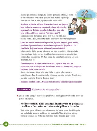 62 CADERNOS DE APOIO E APRENDIZAGEM · SMESP
chamar pra entrar no campo. Eu sempre gostei de futebol, e como
lá em casa somos sete ﬁlhos, juntava todo mundo e quase já
formava um time. E você jogava futebol na infância?
A minha infância foi bem diferente da sua; eu jogava
bola todo dia, mas nunca aprendi a jogar direito. Eu
ganhava bola de todo mundo da família, mas não
teve jeito... até hoje sou um “perna de pau”!
É assim mesmo; às vezes a gente tem tudo na mão, mas
não dá certo... Mas, me conta: como você virou repórter esportivo?
Como eu não ia mesmo conseguir ser jogador, resolvi, pelo menos,
escolher alguma coisa que me deixasse perto dos jogadores. Fiz
faculdade de jornalismo e só trabalho com futebol.
Interessante! Acho que eu não seria um bom repórter... Minha paixão
é mesmo jogar bola, ouvir a torcida gritar meu nome no estádio, dar
entrevistas, aparecer na TV! Mas o seu dia a dia também deve ser bem
divertido, não é?
É verdade; cada dia tem uma novidade. A gente não para de
conversar com os dirigentes dos clubes, observar os treinos, procurar
tudo que pode virar notícia.
Quero continuar a jogar pelo meu clube e, quem sabe, vestir a
amarelinha... Esse é o maior sonho e tomara que vire notícia! E você, será
que não tem jeito de ser o dono da bola?
Acho que não tem jeito... A única maneira seria trocar de lugar com você!
ATIVIDADE 9 Entrevistas escondidas
1. Leia o texto a seguir e conheça problemas e soluções envolvendo o uso de
pilhas e baterias.
No lixo comum, não! Crianças incentivam as pessoas a
recolher e descartar corretamente pilhas e baterias
Você sabia que a pilha do controle remoto, da lanterna ou do rádio pode
ser prejudicial ao meio ambiente e à sua saúde? Isso acontece porque
pilhas e baterias são feitas de materiais muito tóxicos, que podem
Port4ºAno.indd 62Port4ºAno.indd 62 9/16/10 11:30 AM9/16/10 11:30 AM
 