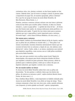 LÍNGUA PORTUGUESA · 4O
ANO 63
contaminar solos, rios, plantas e animais, se elas forem jogadas no lixo
comum. Sabendo disso, que tal reunir os amigos e alertar as pessoas sobre
a importância de jogar fora, de maneira apropriada, pilhas e baterias?
Foi o que fez um grupo de alunos da escola Balão Vermelho, de
Belo Horizonte, Minas Gerais. [...]
Primeiro, meninos e meninas colaram cartazes com esse tema e pintaram
cestos de lixo feitos para recolher pilhas e baterias. A ideia era chamar
atenção [...] para os papa-pilhas – o apelido das latas de lixo –, de forma
que eles fossem mais usados. As crianças elaboraram ainda panﬂetos e os
distribuíram pela região. “A gente fez isso várias vezes para as pessoas
saberem que usar o papa-pilhas é muito importante para a natureza.
Foi muito legal!”, conta Joana El-Khouri Medeiros, de cinco anos [...].
Um veneno para a natureza
Mauro Rebelo, biofísico da Universidade Federal do Rio de Janeiro, explica
que as pilhas são um problema no mundo todo [...]. “Uma pilha é um
veneno concentrado: reunimos elementos extremamente tóxicos que não
ocorrem de forma livre na natureza e, depois do uso, não sabemos como
destruí-los”, alerta. O jeito, então, é, ao menos, mandarmos esse material
para depósitos especíﬁcos, como ocorreu com as 3.680 pilhas recolhidas
pela escola Balão Vermelho.
Mas o que será que acontece com as pilhas nesses locais? Depois de
desencapadas, elas seguem para fornos industriais dotados de ﬁltros,
que impedem a emissão de gases poluentes. Nesse processo, obtêm-se
produtos para a indústria química, sendo que as sobras vão para um
depósito industrial, que impede o contato com a natureza.
Por um mundo melhor no futuro
Os alunos da escola Balão Vermelho sabem bem como as pilhas são
descartadas. “Se não queimar o caldinho tóxico que tem dentro das
pilhas, ele entorna na natureza e polui”, explica Antônio Barreto Souza
Corrêa, de cinco anos [...].
Para o biofísico Mauro Rebelo, o mais importante no trabalho realizado pelos
alunos da escola Balão Vermelho é seu efeito ao longo do tempo. “Essas
crianças começaram a fazer isso com cinco anos, então, quando estiverem
com cinquenta, já terão ajudado um bocado”, aposta o pesquisador.
HUCHE, Marcella. Revista Ciência Hoje das Crianças, Rio de Janeiro, 21 jul. 2009.
Port4ºAno.indd 63Port4ºAno.indd 63 9/16/10 11:30 AM9/16/10 11:30 AM
 
