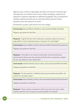 64 CADERNOS DE APOIO E APRENDIZAGEM · SMESP
Algumas vezes, notícias e reportagens são feitas com base em entrevistas que
não aparecem na sua forma mais comum: título, introdução, sequência de
perguntas e respostas separadas em diferentes parágrafos. Mas, se prestarmos
atenção, podemos perceber que as entrevistas estão presentes! Vamos
descobrir como elas aparecem no texto?
2. Preencha o quadro, após discutir com seus colegas:
Entrevistada: Joana El-Khouri Medeiros, aluna da Escola Balão Vermelho
Pergunta que pode ter sido feita
Resposta: “A gente fez isso várias vezes para as pessoas saberem que usar o
papa-pilhas é muito importante para a natureza. Foi muito legal!”
Entrevistado: Mauro Rebelo, biofísico da Universidade Federal do Rio de Janeiro
Pergunta que pode ter sido feita
Resposta: “Uma pilha é um veneno concentrado: reunimos elementos
extremamente tóxicos que não ocorrem de forma livre na natureza e, depois
do uso, não sabemos como destruí-los”.
Entrevistado: Antônio Barreto Souza Corrêa, aluno da Escola Balão Vermelho
Pergunta que pode ter sido feita
Resposta: “Se não queimar o caldinho tóxico que tem dentro das pilhas, ele
entorna na natureza e polui”.
Entrevistado: Mauro Rebelo, biofísico da Universidade Federal do Rio de Janeiro
Pergunta que pode ter sido feita
Resposta: “Essas crianças começaram a fazer isso com cinco anos, então,
quando estiverem com cinquenta, já terão ajudado um bocado”.
Port4ºAno.indd 64Port4ºAno.indd 64 9/16/10 11:30 AM9/16/10 11:30 AM
 