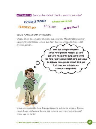 LÍNGUA PORTUGUESA · 4O
ANO 65
ATIVIDADE 10 Quer entrevistar? Então’ roteiro na mão!
COMO PLANEJAR UMA ENTREVISTA?
Chegou a hora de começar a planejar a sua entrevista! Mas atenção: encontrar
alguém interessante (que tenha o que dizer) é apenas uma parte do que você
precisará pensar...
Será que qualquer pergunta
serve para qualquer pessoa? Ou será
que terei de saber de tudo sobre a vida
dela para fazer a entrevista? Será que tenho
de decorar tudo que ela disser? Será que
é só pedir uma entrevista e
começar a perguntar?
Se sua cabeça está tão cheia de perguntas como a do nosso amigo aí de cima,
é sinal de que você precisa de uma boa conversa sobre roteiro de entrevista!
Então, siga em frente!
Port4ºAno.indd 65Port4ºAno.indd 65 9/16/10 11:30 AM9/16/10 11:30 AM
 