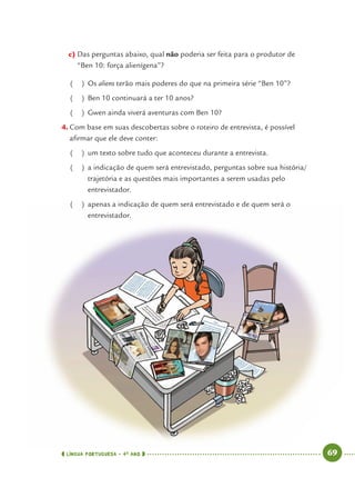 LÍNGUA PORTUGUESA · 4O
ANO 69
c) Das perguntas abaixo, qual não poderia ser feita para o produtor de
“Ben 10: força alienígena”?
( ) Os aliens terão mais poderes do que na primeira série “Ben 10”?
( ) Ben 10 continuará a ter 10 anos?
( ) Gwen ainda viverá aventuras com Ben 10?
4. Com base em suas descobertas sobre o roteiro de entrevista, é possível
aﬁrmar que ele deve conter:
( ) um texto sobre tudo que aconteceu durante a entrevista.
( ) a indicação de quem será entrevistado, perguntas sobre sua história/
trajetória e as questões mais importantes a serem usadas pelo
entrevistador.
( ) apenas a indicação de quem será entrevistado e de quem será o
entrevistador.
Port4ºAno.indd 69Port4ºAno.indd 69 9/16/10 11:30 AM9/16/10 11:30 AM
 